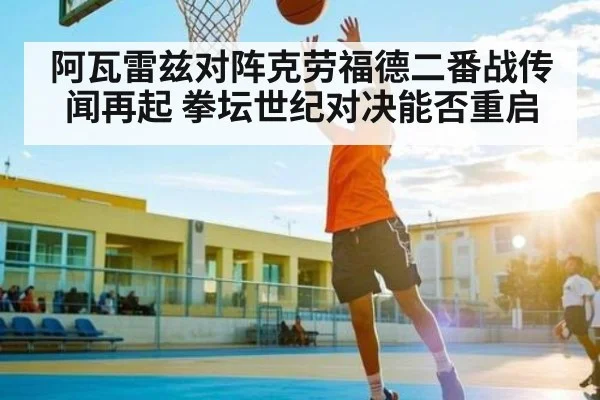 阿瓦雷兹对阵克劳福德二番战传闻再起 拳坛世纪对决能否重启（kaiyun）