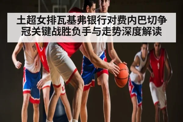 土超女排瓦基弗银行对费内巴切争冠关键战胜负手与走势深度解读 | kaiyun